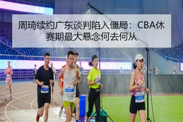周琦续约广东谈判陷入僵局：CBA休赛期最大悬念何去何从