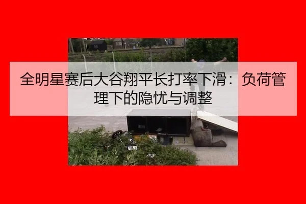 全明星赛后大谷翔平长打率下滑：负荷管理下的隐忧与调整