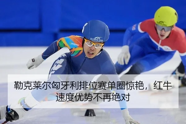 勒克莱尔匈牙利排位赛单圈惊艳，红牛速度优势不再绝对