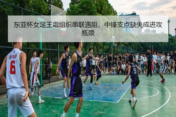东亚杯女足王霜组织串联遇阻，中锋支点缺失成进攻瓶颈