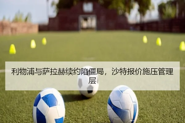利物浦与萨拉赫续约陷僵局，沙特报价施压管理层