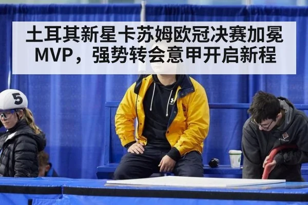 土耳其新星卡苏姆欧冠决赛加冕MVP，强势转会意甲开启新程