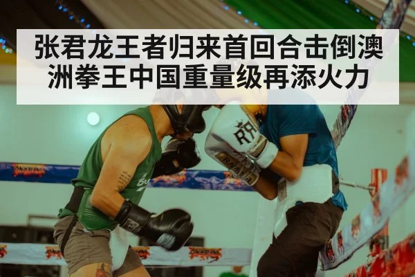 张君龙王者归来首回合击倒澳洲拳王中国重量级再添火力