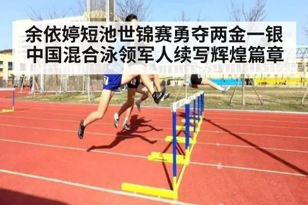 余依婷短池世锦赛勇夺两金一银 中国混合泳领军人续写辉煌篇章